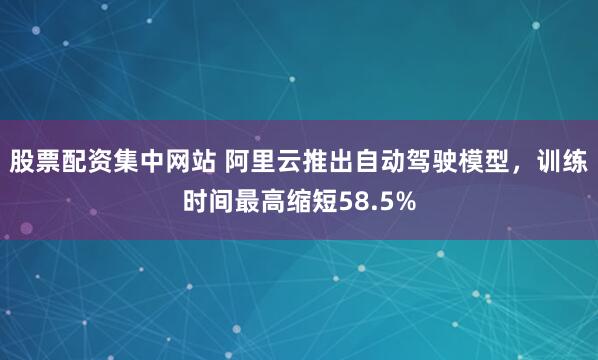 股票配资集中网站 阿里云推出自动驾驶模型，训练时间最高缩短58.5%