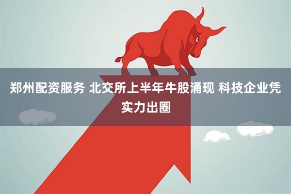 郑州配资服务 北交所上半年牛股涌现 科技企业凭实力出圈