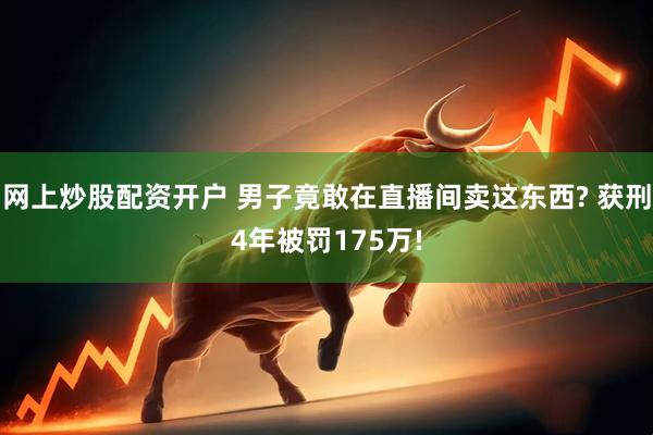 网上炒股配资开户 男子竟敢在直播间卖这东西? 获刑4年被罚175万!