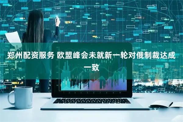 郑州配资服务 欧盟峰会未就新一轮对俄制裁达成一致