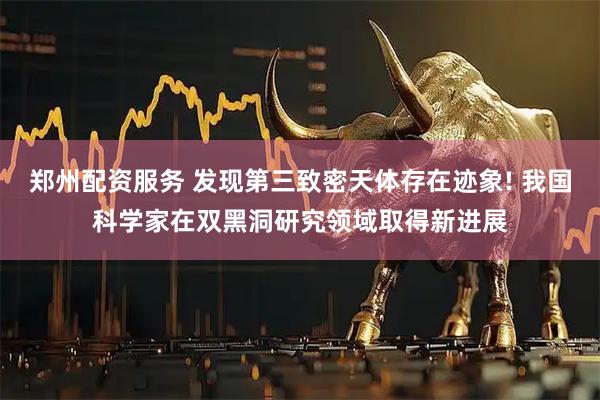 郑州配资服务 发现第三致密天体存在迹象! 我国科学家在双黑洞研究领域取得新进展