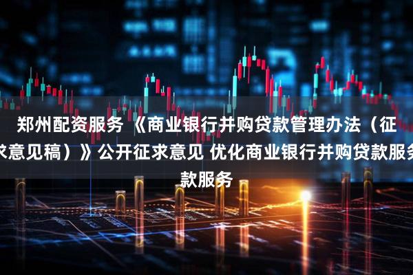 郑州配资服务 《商业银行并购贷款管理办法（征求意见稿）》公开征求意见 优化商业银行并购贷款服务