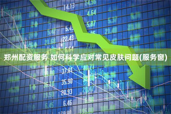 郑州配资服务 如何科学应对常见皮肤问题(服务窗)