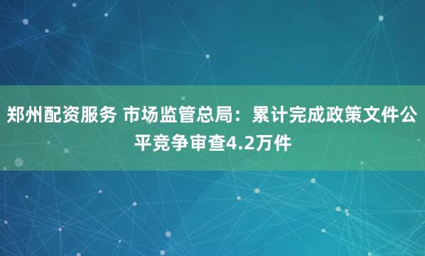 郑州配资服务 市场监管总局：累计完成政策文件公平竞争审查4.2万件