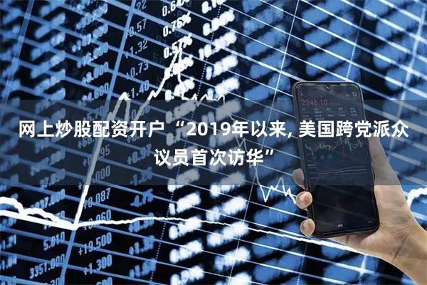 网上炒股配资开户 “2019年以来, 美国跨党派众议员首次访华”