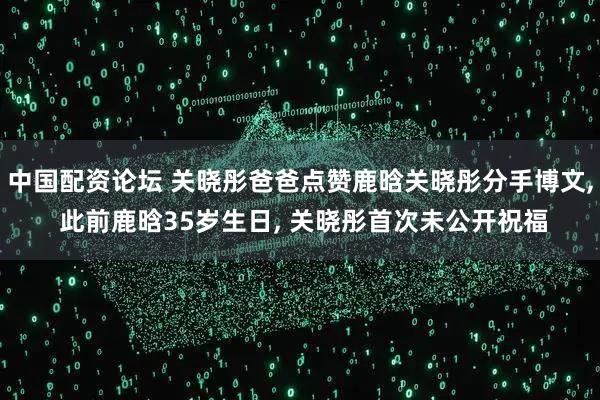 中国配资论坛 关晓彤爸爸点赞鹿晗关晓彤分手博文, 此前鹿晗35岁生日, 关晓彤首次未公开祝福
