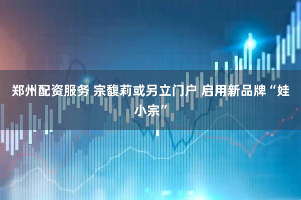 郑州配资服务 宗馥莉或另立门户 启用新品牌“娃小宗”