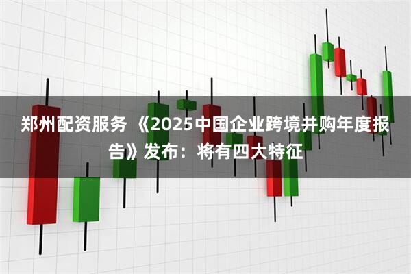 郑州配资服务 《2025中国企业跨境并购年度报告》发布：将有四大特征