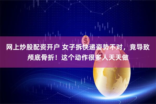 网上炒股配资开户 女子拆快递姿势不对，竟导致颅底骨折！这个动作很多人天天做