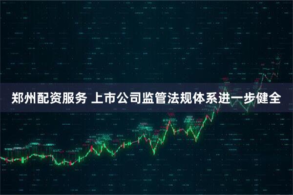 郑州配资服务 上市公司监管法规体系进一步健全