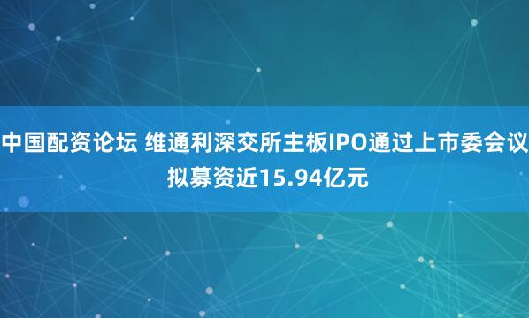 中国配资论坛 维通利深交所主板IPO通过上市委会议 拟募资近15.94亿元