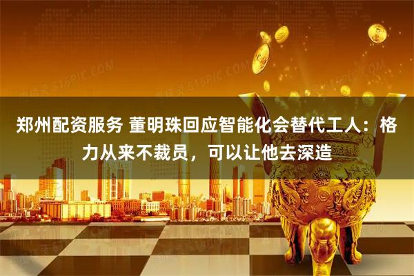 郑州配资服务 董明珠回应智能化会替代工人：格力从来不裁员，可以让他去深造