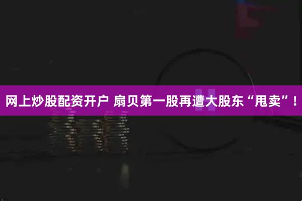 网上炒股配资开户 扇贝第一股再遭大股东“甩卖”！