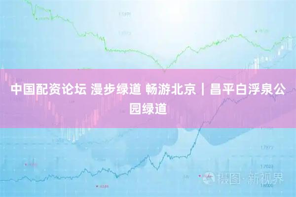 中国配资论坛 漫步绿道 畅游北京｜昌平白浮泉公园绿道